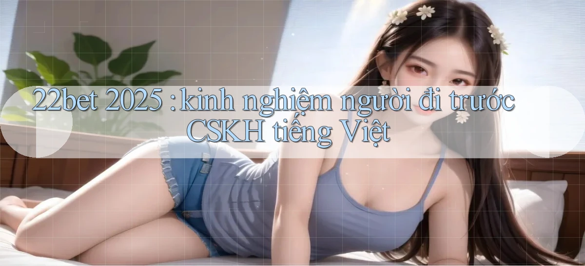 22bet 2025 kinh nghiệm người đi trước CSKH tiếng Việt