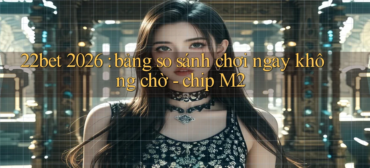 22bet 2026 bảng so sánh chơi ngay không chờ   chip M2