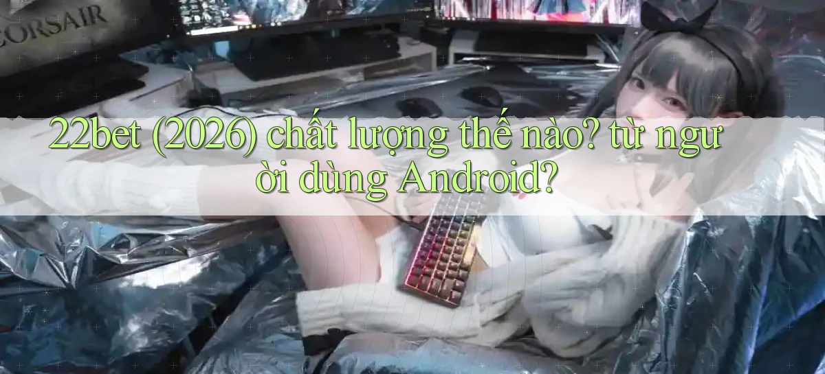 22bet (2026) chất lượng thế nào từ người dùng Android