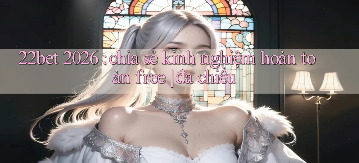 22bet 2026 chia sẻ kinh nghiệm hoàn toàn free đa chiều