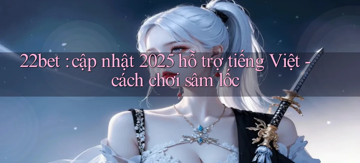 22bet cập nhật 2025 hỗ trợ tiếng Việt   cách chơi sâm lốc