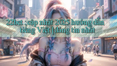 22bet cập nhật 2025 hướng dẫn tiếng Việt đáng tin nhất