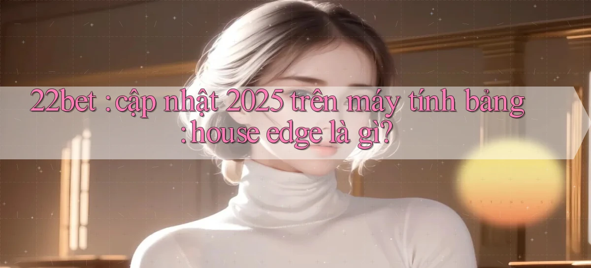 22bet cập nhật 2025 trên máy tính bảng house edge là gì