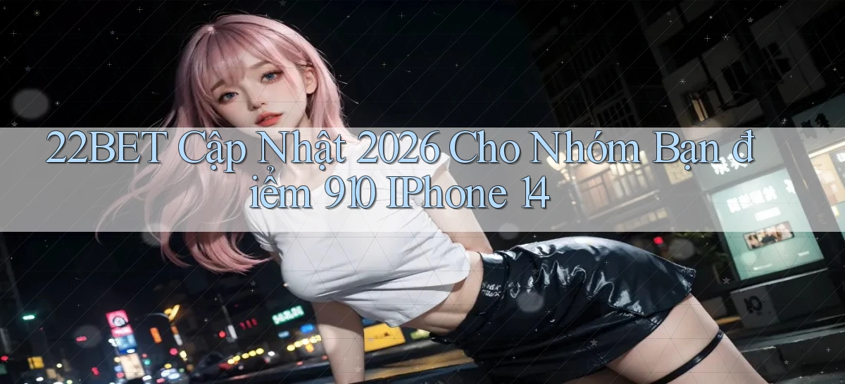 22bet cập nhật 2026 cho nhóm bạn điểm 910 iPhone 14