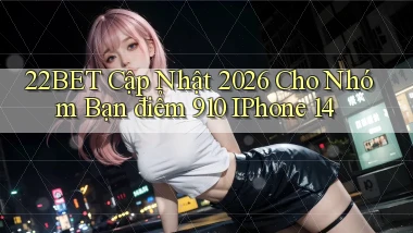 22bet cập nhật 2026 cho nhóm bạn điểm 910 iPhone 14