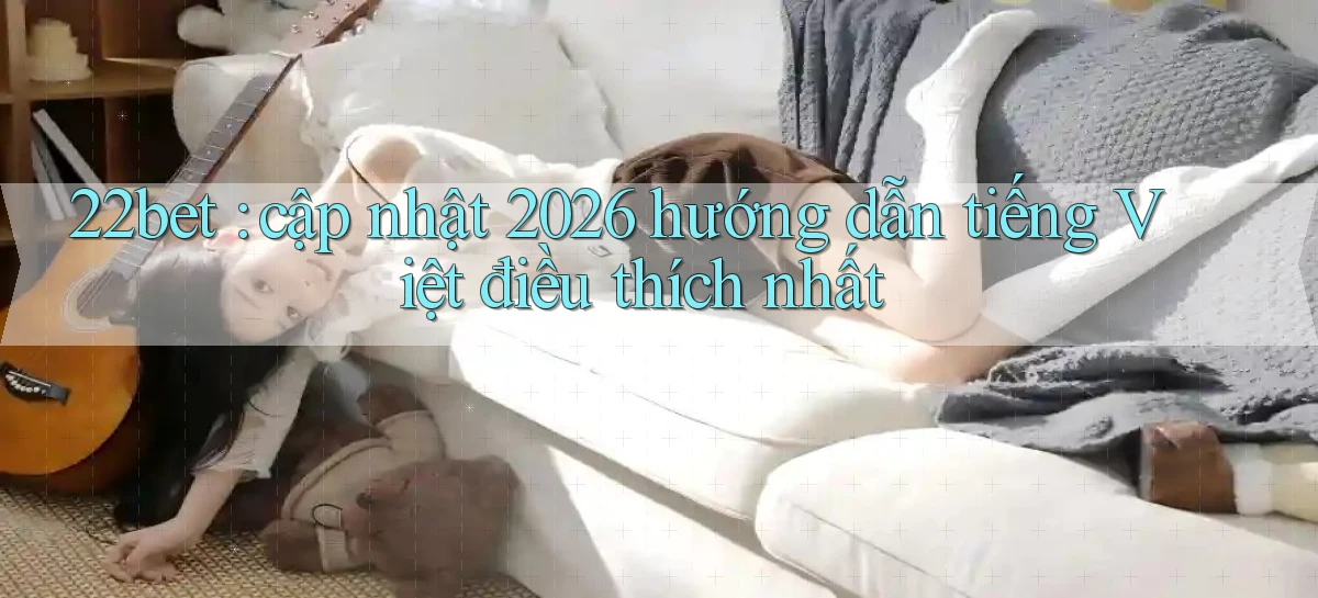 22bet cập nhật 2026 hướng dẫn tiếng Việt điều thích nhất