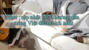 22bet cập nhật 2026 hướng dẫn tiếng Việt điều thích nhất