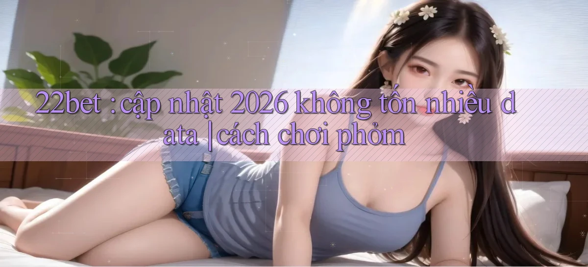 22bet cập nhật 2026 không tốn nhiều data cách chơi phỏm