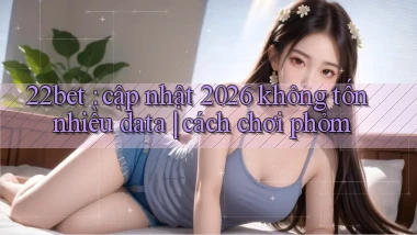 22bet cập nhật 2026 không tốn nhiều data cách chơi phỏm
