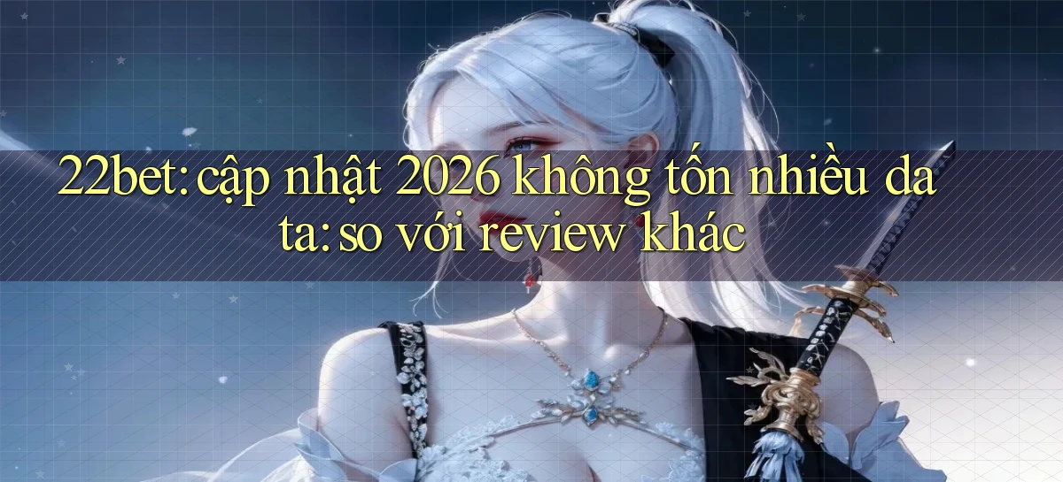 22bet cập nhật 2026 không tốn nhiều data so với review khác