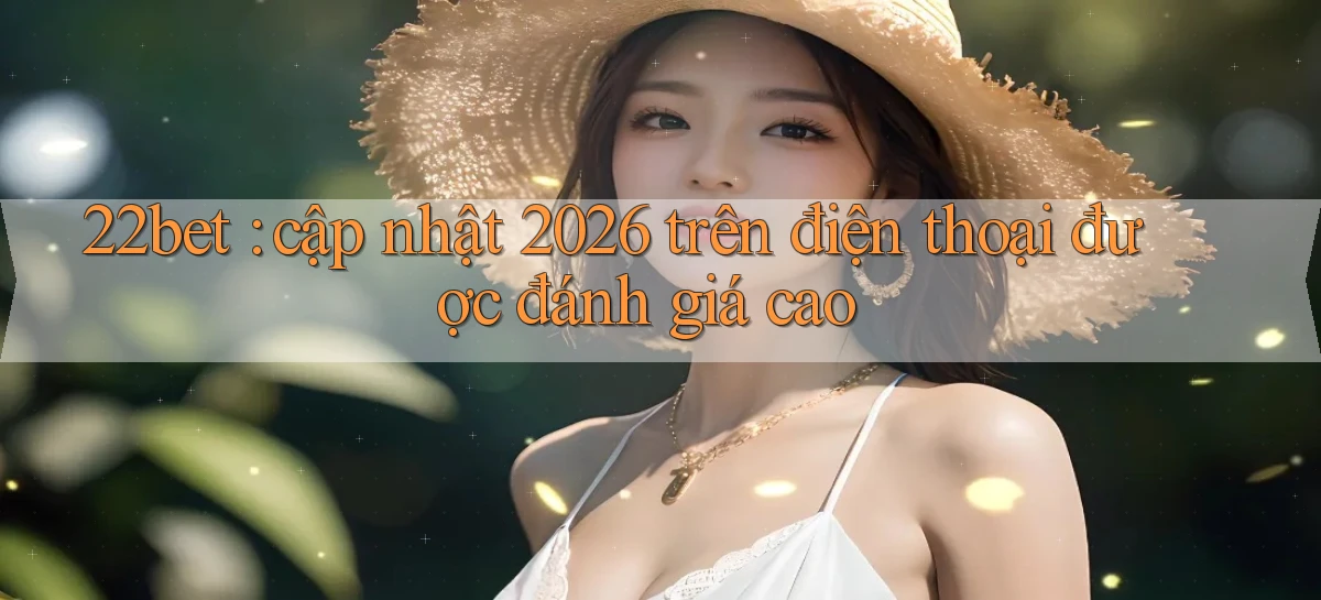 22bet cập nhật 2026 trên điện thoại được đánh giá cao
