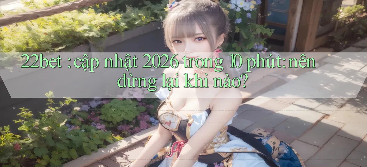 22bet cập nhật 2026 trong 10 phút nên dừng lại khi nào