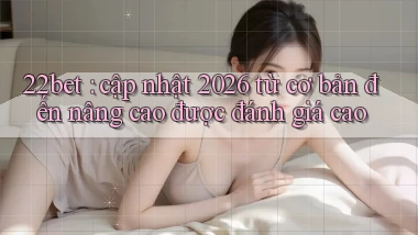 22bet cập nhật 2026 từ cơ bản đến nâng cao được đánh giá cao