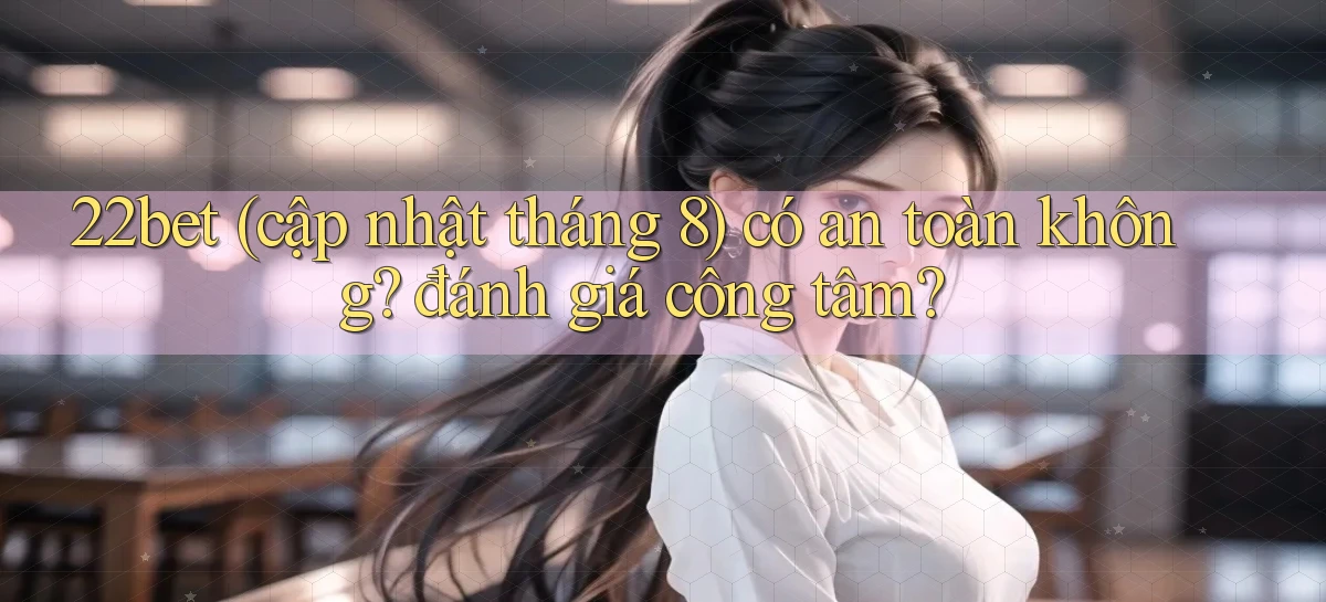 22bet (cập nhật tháng 8) có an toàn không đánh giá công tâm