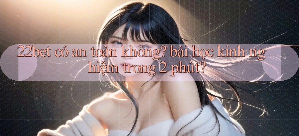 22bet có an toàn không bài học kinh nghiệm trong 2 phút
