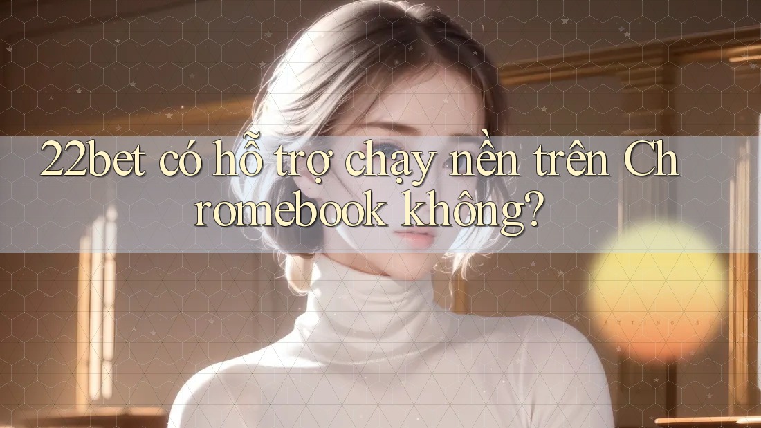 22bet có hỗ trợ chạy nền trên Chromebook không? 22bet có hỗ trợ chạy nền trên Chromebook không?