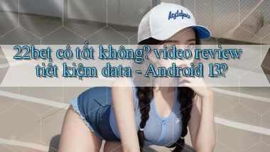 22bet có tốt không video review tiết kiệm data   Android 13