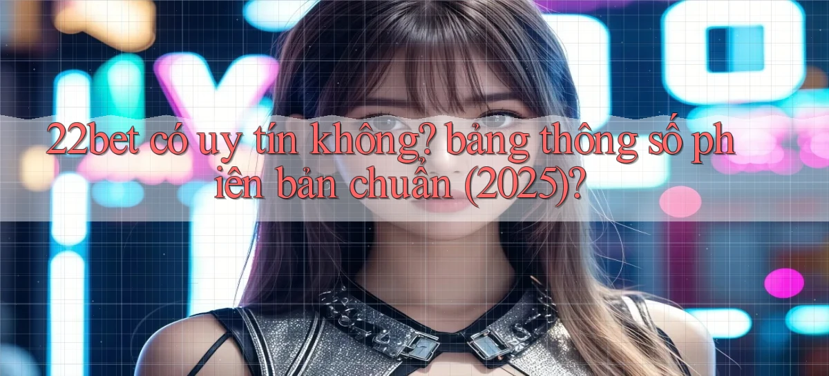 22bet có uy tín không bảng thông số phiên bản chuẩn (2025)