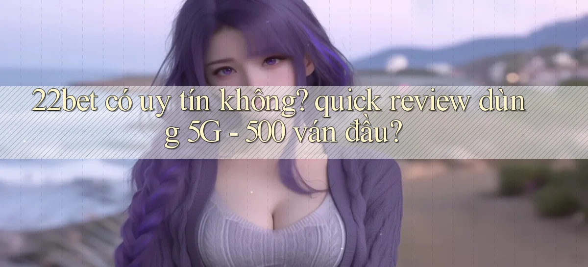22bet có uy tín không quick review dùng 5G   500 ván đầu