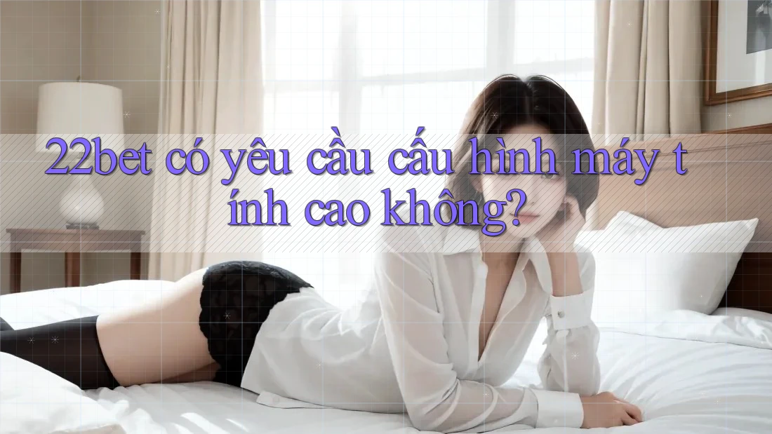 22bet có yêu cầu cấu hình máy tính cao không?