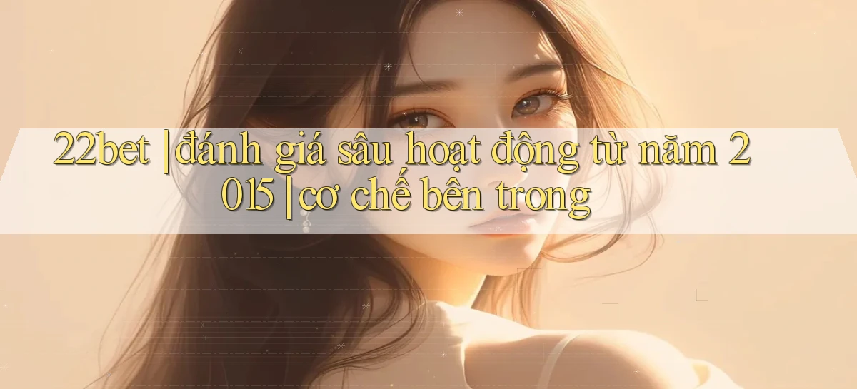 22bet đánh giá sâu hoạt động từ năm 2015 cơ chế bên trong