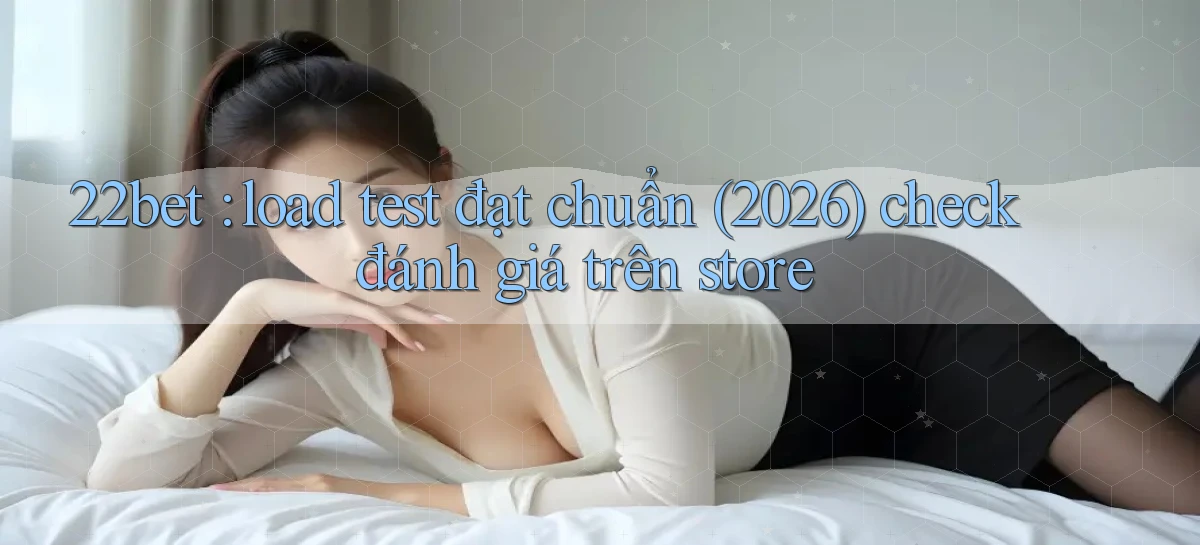 22bet load test đạt chuẩn (2026) check đánh giá trên store