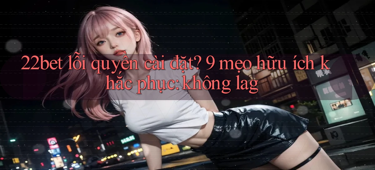 22bet lỗi quyền cài đặt 9 mẹo hữu ích khắc phục không lag
