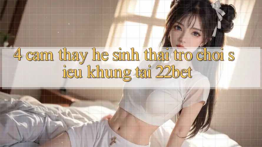 4. Cảm thấy Hệ Sinh Thái Trò Chơi Siêu Khủng Tại 22bet