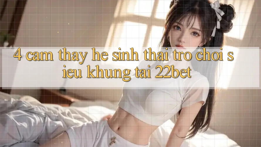 4. Cảm thấy Hệ Sinh Thái Trò Chơi Siêu Khủng Tại 22bet