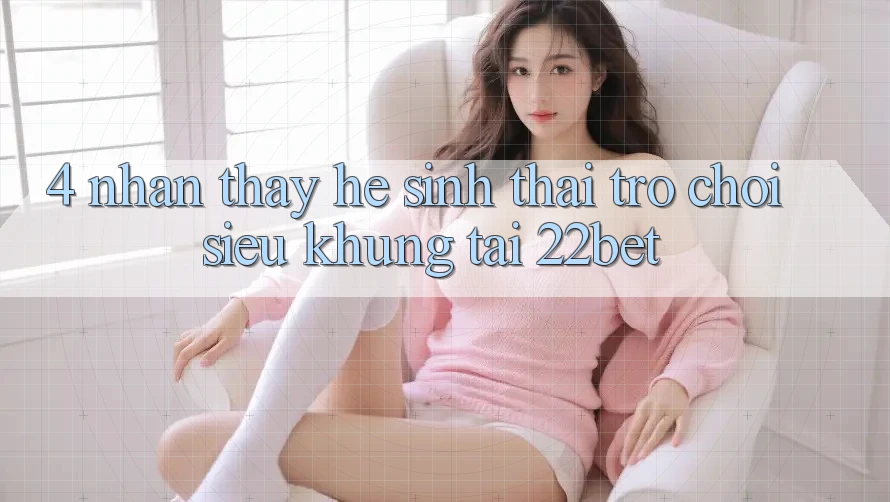 4. Nhận thấy Hệ Sinh Thái Trò Chơi Siêu Khủng Tại 22bet