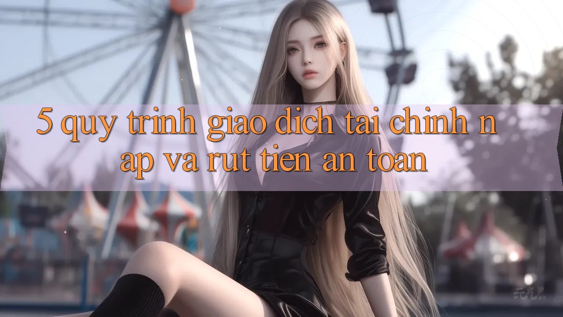 5. Quy Trình Giao Dịch Tài Chính: Nạp Và Rút Tiền An Toàn
