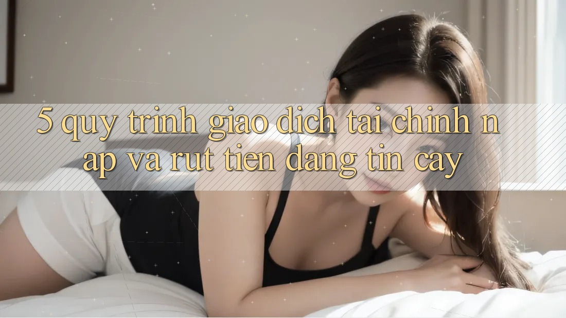 5. Quy Trình Giao Dịch Tài Chính: Nạp Và Rút Tiền Đáng tin cậy