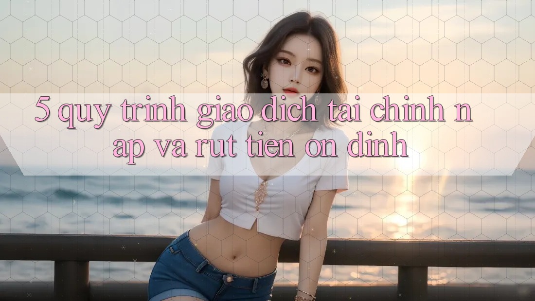 5. Quy Trình Giao Dịch Tài Chính: Nạp Và Rút Tiền Ổn định
