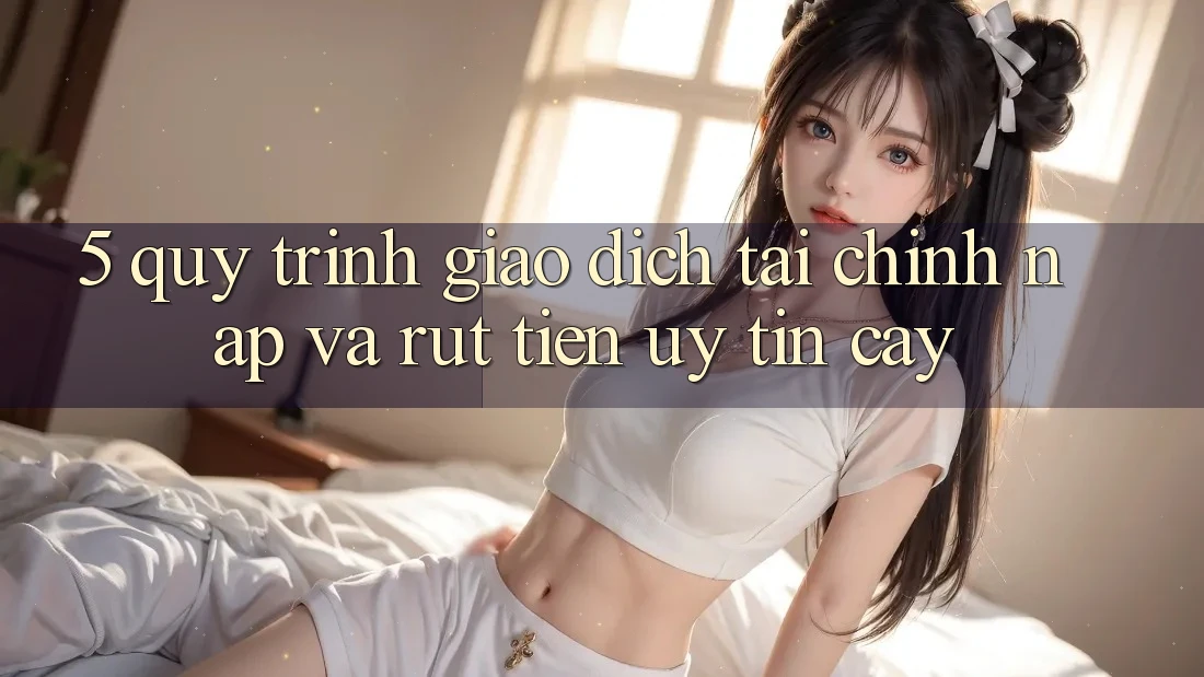 5. Quy Trình Giao Dịch Tài Chính: Nạp Và Rút Tiền Uy tín cậy