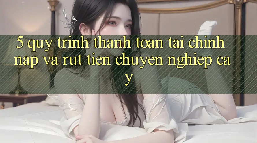 5. Quy Trình Thanh toán Tài Chính: Nạp Và Rút Tiền Chuyên nghiệp cậy