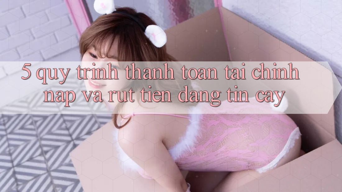 5. Quy Trình Thanh toán Tài Chính: Nạp Và Rút Tiền Đáng tin cậy