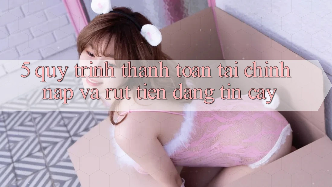 5. Quy Trình Thanh toán Tài Chính: Nạp Và Rút Tiền Đáng tin cậy