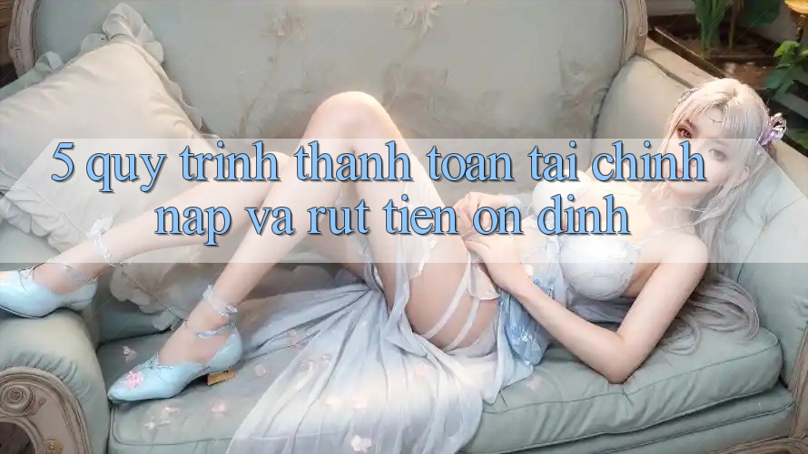5. Quy Trình Thanh toán Tài Chính: Nạp Và Rút Tiền Ổn định