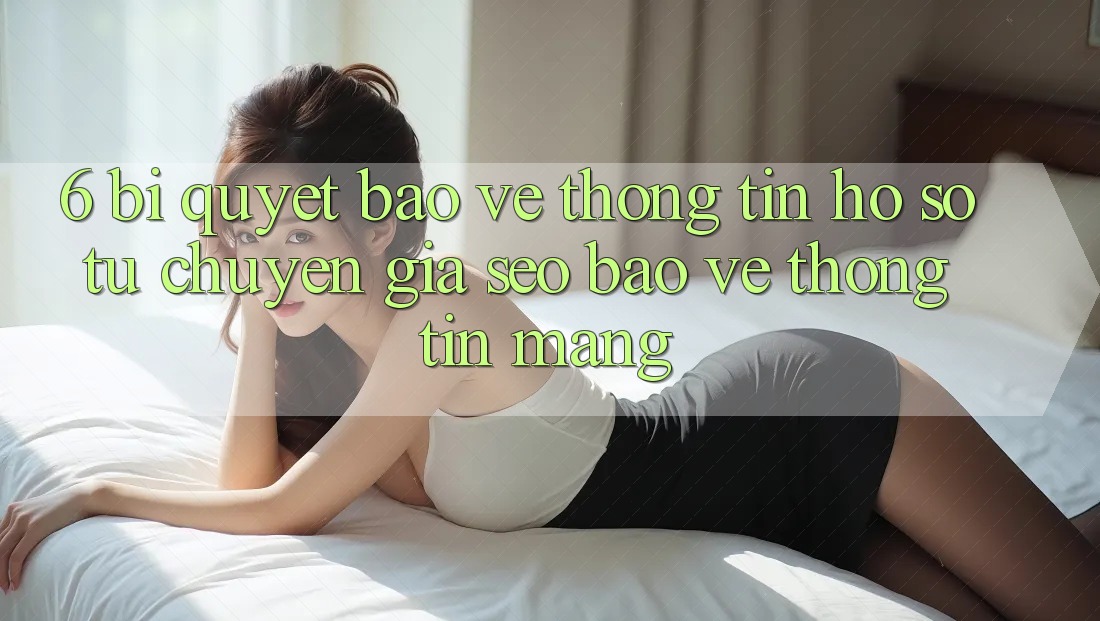 6. Bí quyết Bảo vệ thông tin Hồ sơ Từ Chuyên Gia SEO & Bảo vệ thông tin Mạng