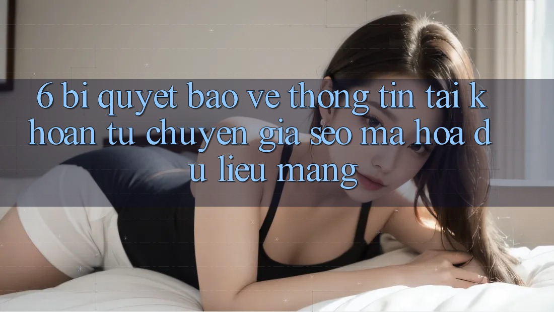 6. Bí quyết Bảo vệ thông tin Tài Khoản Từ Chuyên Gia SEO & Mã hóa dữ liệu Mạng