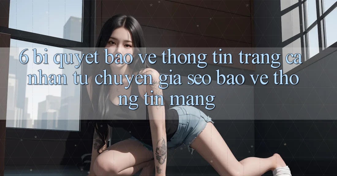 6. Bí Quyết Bảo vệ thông tin Trang cá nhân Từ Chuyên Gia SEO & Bảo vệ thông tin Mạng