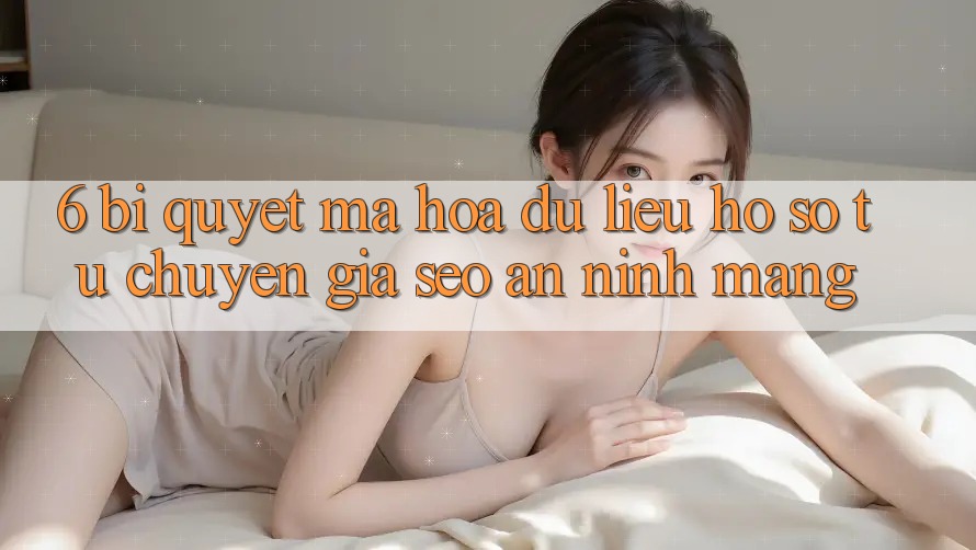 6. Bí Quyết Mã hóa dữ liệu Hồ sơ Từ Chuyên Gia SEO & An Ninh Mạng