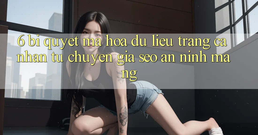 6. Bí Quyết Mã hóa dữ liệu Trang cá nhân Từ Chuyên Gia SEO & An Ninh Mạng