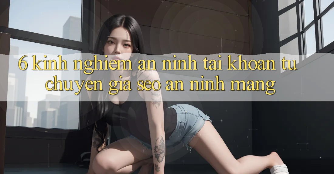 6. Kinh nghiệm An ninh Tài Khoản Từ Chuyên Gia SEO & An Ninh Mạng