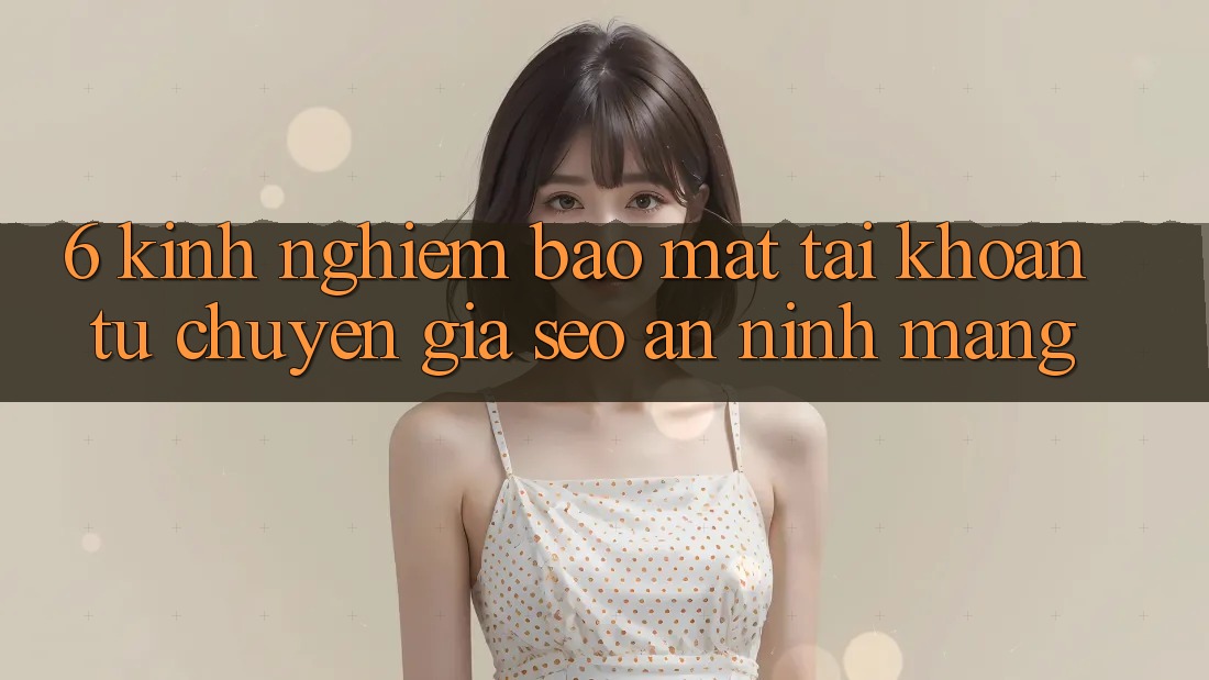 6. Kinh nghiệm Bảo mật Tài khoản Từ Chuyên Gia SEO & An Ninh Mạng