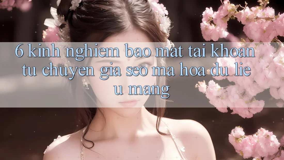 6. Kinh nghiệm Bảo Mật Tài Khoản Từ Chuyên Gia SEO & Mã hóa dữ liệu Mạng