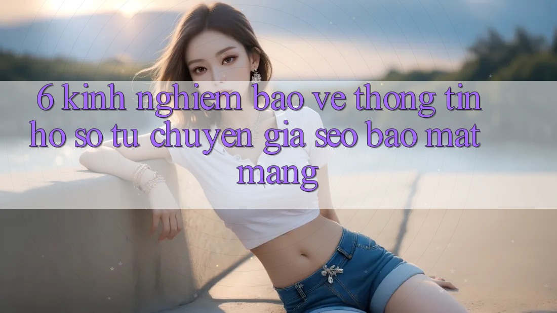 6. Kinh nghiệm Bảo vệ thông tin Hồ sơ Từ Chuyên Gia SEO & Bảo mật Mạng 6. Kinh nghiệm Bảo vệ thông tin Hồ sơ Từ Chuyên Gia SEO & Bảo mật Mạng