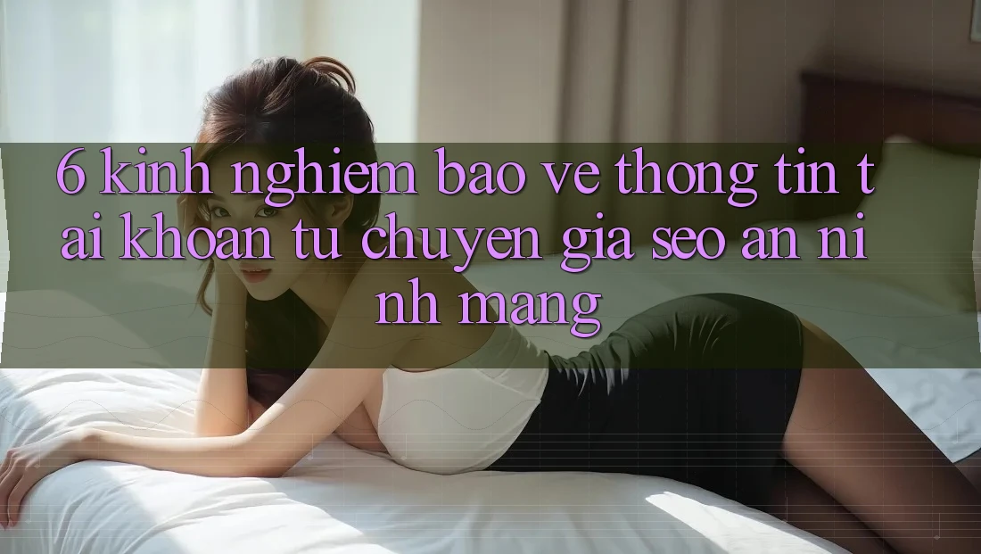 6. Kinh nghiệm Bảo vệ thông tin Tài Khoản Từ Chuyên Gia SEO & An Ninh Mạng