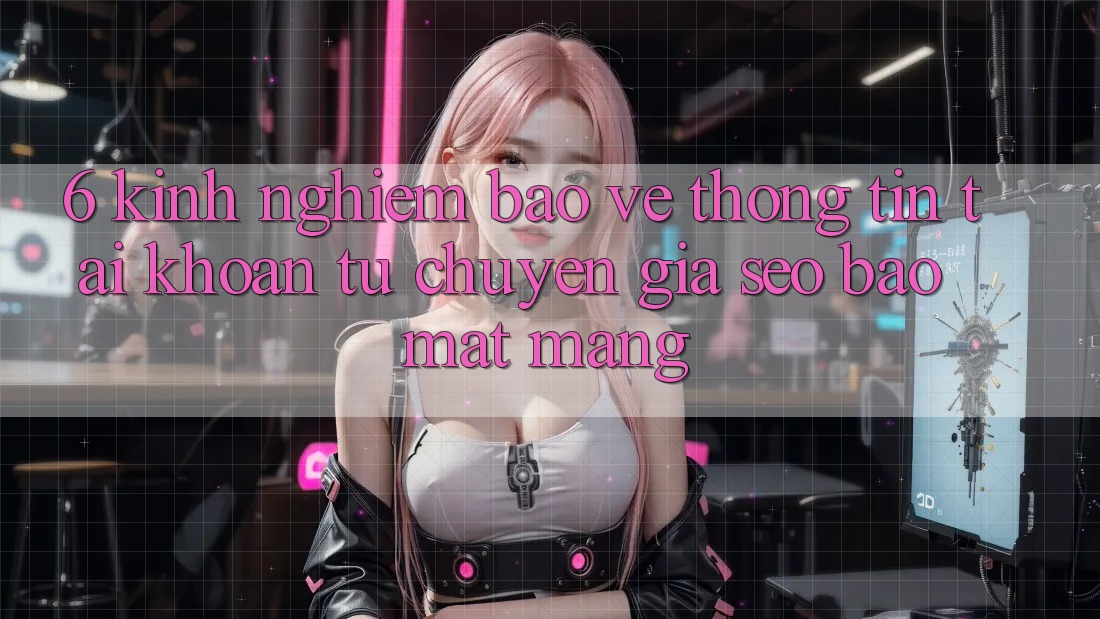 6. Kinh nghiệm Bảo vệ thông tin Tài Khoản Từ Chuyên Gia SEO & Bảo mật Mạng