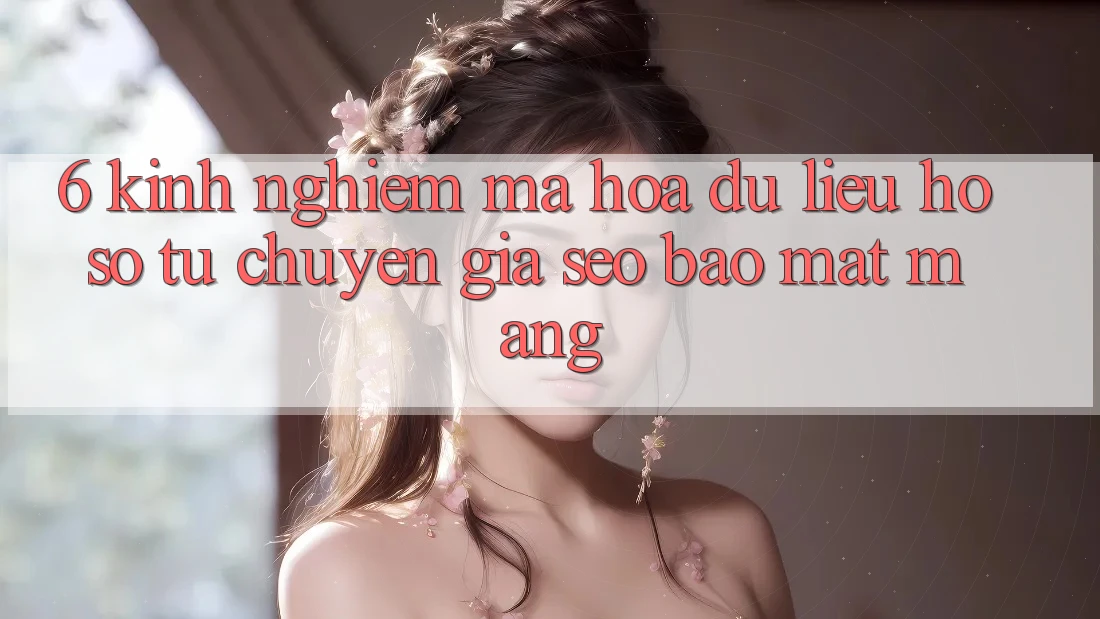6. Kinh nghiệm Mã hóa dữ liệu Hồ sơ Từ Chuyên Gia SEO & Bảo mật Mạng